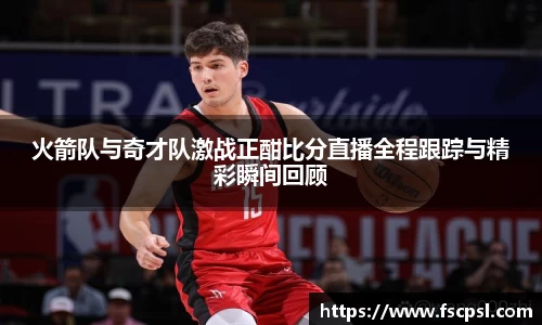 火箭队与奇才队激战正酣比分直播全程跟踪与精彩瞬间回顾